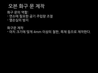 오븐 화구 문 제작 
화구 문의 역할: 
- 연소에 필요한 공기 주입량 조절 
- 열손실의 방지 
화구문 제작 
- 아치 크기에 맞게 4mm 이상의 철판, 목재 등으로 제작한다. 
 