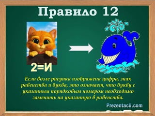 Правило 12 
Если возле рисунка изображена цифра, знак 
равенства и буква, это означает, что букву с 
указанным порядковым номером необходимо 
заменить на указанную в равенства. 
 