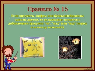 Правило № 15 
Если предметы, цифры или буквы изображены 
один на другом, то их названия читаются с 
добавлением предлога "на", "над" или "под" (перед 
или между названий). 
 