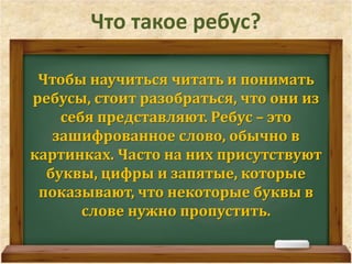 Что такое ребус? 
Чтобы научиться читать и понимать 
ребусы, стоит разобраться, что они из 
себя представляют. Ребус – это 
зашифрованное слово, обычно в 
картинках. Часто на них присутствуют 
буквы, цифры и запятые, которые 
показывают, что некоторые буквы в 
слове нужно пропустить. 
 