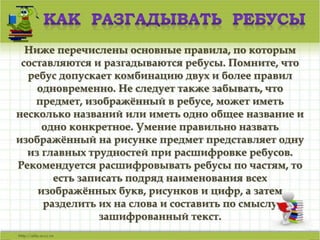 Ваш заголовок 
Ниже перечислены основные правила, по которым 
составляются и разгадываются ребусы. Помните, что 
ребус допускает комбинацию двух и более правил 
одновременно. Не следует также забывать, что 
предмет, изображённый в ребусе, может иметь 
Подзаголовок 
несколько названий или иметь одно общее название и 
одно конкретное. Умение правильно назвать 
изображённый на рисунке предмет представляет одну 
из главных трудностей при расшифровке ребусов. 
Рекомендуется расшифровывать ребусы по частям, то 
есть записать подряд наименования всех 
изображённых букв, рисунков и цифр, а затем 
разделить их на слова и составить по смыслу 
зашифрованный текст. 
 