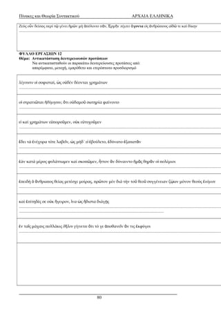 Πίνακες και Θεωρία Συντακτικού ΑΡΧΑΙΑ ΕΛΛΗΝΙΚΑ 
Ζεύς ο ν δείσας περί ὖ τῷ γένει ἡμῶν μή ἀπόλοιτο πᾶν, Ἑρμῆν πέμπει ἄγοντα εἰς ἀνθρώπους αἰδῶ τε καί δίκην 
..............................................................................................................................................................................................................................................................ΦΥΛΛΟ ΕΡΓΑΣΙΩΝ 12 
Θέμα: Αντικατάσταση δευτερευουσών προτάσεων 
Να αντικατασταθούν οι παρακάτω δευτερεύουσες προτάσεις από: 
απαρέμφατο, μετοχή, εμπρόθετο και ετερόπτωτο προσδιορισμό 
λέγουσιν οἱ σοφισταί, ὡς οὐδέν δέονται χρημάτων 
..............................................................................................................................................................................................................................................................οἱ στρατιῶται ἠθύμησαν, ὅτι οὐδαμοῦ σωτηρία φαίνοιτο 
..............................................................................................................................................................................................................................................................εἰ καί χρημάτων εὐποροῦμεν, οὐκ εὐτυχοῦμεν 
..............................................................................................................................................................................................................................................................ἔδει τά ἐνέχυρα τότε λαβεῖν, ὡς μήδ΄ εἰ ἐβούλετο, ἐδύνατο ἐξαπατᾶν 
..............................................................................................................................................................................................................................................................ἐάν κατά μέρος φυλάττωμεν καί σκοπῶμεν, ἧττον ἄν δύναιντο ἡμᾶς θηρᾶν οἱ πολέμιοι 
..............................................................................................................................................................................................................................................................ἐπειδή ὁ ἄνθρωπος θείας μετέσχε μοίρας, πρῶτον μέν διά τήν τοῦ θεοῦ συγγένειαν ζῴων μόνον θεούς ἐνόμισε 
..............................................................................................................................................................................................................................................................καί ἐπίτηδές σε οὐκ ἤγειρον, ἵνα ὡς ἥδιστα διάγῃς 
............................................................................................................................................................................................................................................................................................................................................................................................................ 
ἐν ταῖς μάχαις πολλάκις δῆλον γίγνεται ὅτι τό γε ἀποθανεῖν ἄν τις ἐκφύγοι 
..............................................................................................................................................................................................................................................................80 
 