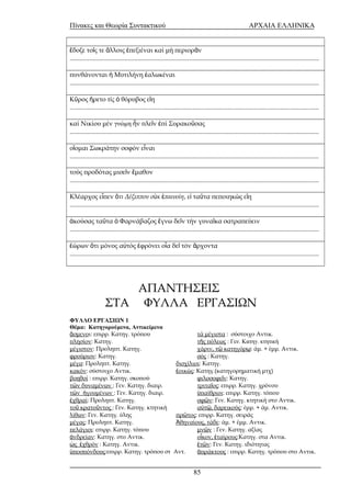 Πίνακες και Θεωρία Συντακτικού ΑΡΧΑΙΑ ΕΛΛΗΝΙΚΑ 
δοξε το ς τε λλοις ἔ ῖ ἄ ἐπεξιέναι καί μή περιορᾶν 
.......................................................................................................................................................... 
πυνθάνονται ἡ Μυτιλήνη ἑαλωκέναι 
.......................................................................................................................................................... 
Κῦρος ἤρετο τίς ὁ θόρυβος εἴη 
.......................................................................................................................................................... 
καί Νικίου μέν γνώμη ἦν πλεῖν ἐπί Συρακοῦσας 
.......................................................................................................................................................... 
οἴομαι Σωκράτην σοφόν εἶναι 
.......................................................................................................................................................... 
τούς προδότας μισεῖν ἔμαθον 
.......................................................................................................................................................... 
Κλέαρχος εἶπεν ὅτι Δέξιππον οὐκ ἐπαινοίη, εἰ ταῦτα πεποιηκώς εἴη 
.......................................................................................................................................................... 
ἀκούσας ταῦτα ὁ Φαρνάβαζος ἔγνω δεῖν τήν γυναῖκα σατραπεύειν 
.......................................................................................................................................................... 
ἑώρων ὅτι μόνος αὐτός ἐφρόνει οἷα δεῖ τόν ἄρχοντα 
.......................................................................................................................................................... 
ΑΠΑΝΤΗΣΕΙΣ 
ΣΤΑ ΦΥΛΛΑ ΕΡΓΑΣΙΩΝ 
ΦΥΛΛΟ ΕΡΓΑΣΙΩΝ 1 
Θέμα: Κατηγορούμενα, Αντικείμενα 
ἄσμενοι: επιρρ. Κατηγ. τρόπου τά μέγιστα : σύστοιχο Αντικ. 
πλησίον: Κατηγ. τῆς πόλεως : Γεν. Κατηγ. κτητική 
μέγιστον: Προληπτ. Κατηγ. χάριν, τῷ κατηγόρῳ: άμ. + έμμ. Αντικ. 
φρούριον: Κατηγ. σός : Κατηγ. 
μέγα: Προληπτ. Κατηγ. δισχίλιοι: Κατηγ. 
κακόν: σύστοιχο Αντικ. ἐοικώς: Κατηγ.(κατηγορηματική μτχ) 
βοηθοί : επιρρ. Κατηγ. σκοπού φιλοσοφε ν ῖ : Κατηγ. 
τῶν δυναμένων : Γεν. Κατηγ. διαιρ. τριταῖος: επιρρ. Κατηγ. χρόνου 
τῶν ἡγουμένων : Γεν. Κατηγ. διαιρ. ὑπαίθριοι: επιρρ. Κατηγ. τόπου 
ἐχθραί: Προληπτ. Κατηγ. σφῶν: Γεν. Κατηγ. κτητική στο Αντικ. 
τοῦ κρατοῦντος : Γεν. Κατηγ. κτητική αὐτῷ, δαρεικούς: έμμ. + άμ. Αντικ. 
λίθων: Γεν. Κατηγ. ύλης πρῶτος: επιρρ. Κατηγ. σειράς 
μέγας: Προληπτ. Κατηγ. Ἀθηναίους, τάδε: άμ. + έμμ. Αντικ. 
πελάγιοι: επιρρ. Κατηγ. τόπου μνῶν : Γεν. Κατηγ. αξίας 
ἀνδρείαν: Κατηγ. στο Αντικ. οἶκον, ἑταίρους:Κατηγ. στα Αντικ. 
ὡς ἐχθρόν : Κατηγ. Αντικ. ἐτῶν: Γεν. Κατηγ. ιδιότητας 
ὑποσπόνδους:επιρρ. Κατηγ. τρόπου στ Αντ. ἀπράκτους : επιρρ. Κατηγ. τρόπου στο Αντικ. 
85 
 