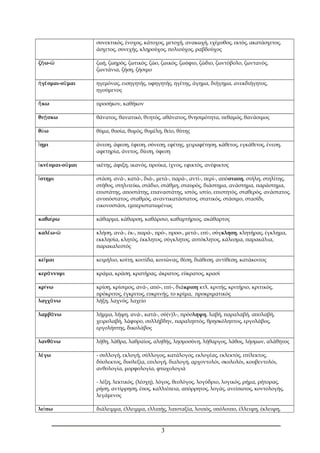 συνεκτικός, ένοχος, κάτοχος, μετοχή, ανακωχή, εχέμυθος, εκτός, ακατάσχετος, 
άσχετος, συνεχής, κληρούχος, πολιούχος, ραβδούχος 
ζήω-ῶ ζωή, ζωηρός, ζωτικός, ζώο, ζωικός, ζωύφιο, ζώδιο, ζωντόβολο, ζωντανός, 
ζωντάνια, ζήση, ζήσιμο 
ἡγέομαι-οῦμαι ηγεμόνας, εισηγητής, υφηγητής, ηγέτης, άγημα, διήγημα, ανεκδιήγητος, 
ηγούμενος 
ἥκω προσήκον, καθήκον 
θνῂσκω θάνατος, θανατικό, θνητός, αθάνατος, θνησιμότητα, πεθαμός, θανάσιμος 
θύω θύμα, θυσία, θυμός, θυμέλη, θείο, θύτης 
ἵημι άνεση, άφεση, έφεση, σύνεση, εφέτης, χειραφέτηση, κάθετος, εγκάθετος, ένεση, 
αφετηρία, άνετος, δίεση, ύφεση 
ἱκνέομαι-οῦμαι ικέτης, άφιξη, ικανός, προίκα, ίχνος, εφικτός, ανέφικτος 
ἵστημι στάση, ανά-, κατά-, διά-, μετά-, παρά-, αντί-, περί-, απόσταση, στήλη, στηλίτης, 
στήθος, στηλιτεύω, στάδιο, στάθμη, σταυρός, διάστημα, ανάστημα, παράστημα, 
επιστάτης, αποστάτης, επαναστάτης, ιστός, ιστίο, επιστητός, σταθερός, ανάστατος, 
ανυπόστατος, σταθμός, αναντικατάστατος, στατικός, στάσιμο, στασίδι, 
εικονοστάσι, εμπεριστατωμένως 
καθαίρω κάθαρμα, κάθαρση, καθάρσιο, καθαρτήριος, ακάθαρτος 
καλέω-ῶ κλήση, ανά-, έκ-, παρά-, πρό-, προσ-, μετά-, επί-, σύγκληση, κλητήρας, έγκλημα, 
εκκλησία, κλητός, έκκλητος, σύγκλητος, αυτόκλητος, κάλεσμα, παρακάλια, 
παρακαλεστός 
κεῖμαι κειμήλιο, κοίτη, κοιτίδα, κοιτώνας, θέση, διάθεση, αντίθεση, κατάκοιτος 
κεράννυμι κράμα, κράση, κρατήρας, άκρατος, εύκρατος, κρασί 
κρίνω κρίση, κρίσιμος, ανά-, από-, επί-, διάκριση κτλ. κριτής, κριτήριο, κριτικός, 
πρόκριτος, έγκριτος, ευκρινής, το κρίμα, προκριματικός 
λαγχάνω λήξη, λαχνός, λαχείο 
λαμβάνω λήμμα, λήψη, ανά-, κατά-, σύ(ν)λ-, πρόσληψη, λαβή, παραλαβή, απολαβή, 
χειρολαβή, λάφυρο, συλλήβδην, παραληπτός, θρησκόληπτος, εργολάβος, 
εργολήπτης, δικολάβος 
λανθάνω λήθη, λάθρα, λαθραίος, αληθής, λησμοσύνη, λήθαργος, λάθος, λήσμων, αλάθητος 
λέγω - συλλογή, εκλογή, σύλλογος, κατάλογος, εκλογέας, εκλεκτός, επίλεκτος, 
δύσλεκτος, δυσλεξία, επιλογή, διαλογή, αρχοντολόι, σκυλολόι, κουβεντολόι, 
ανθολογία, μορφολογία, φτωχολογιά 
- λέξη, λεκτικός, (λέσχη), λόγος, θεολόγος, λογύδριο, λογικός, ρήμα, ρήτορας, 
ρήση, αντίρρηση, έπος, καλλιέπεια, απόρρητος, λογάς, ανείπωτος, κοντολογής, 
λεγάμενος 
λείπω διάλειμμα, έλλειμμα, ελλιπής, λιποταξία, λοιπός, υπόλοιπο, έλλειψη, έκλειψη, 
3 
 