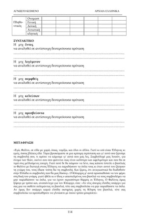 ΑΓΝΩΣΤΟ ΚΕΙΜΕΝΟ ΑΡΧΑΙΑ ΕΛΛΗΝΙΚΑ 
------------------------------------------------------------------------------------------------------- 
Πληθυ- 
ντικός 
Ονομαστ 
Γενική 
Δοτική 
Αιτιατική 
κλητική 
ΣΥΝΤΑΚΤΙΚΟ 
Η μτχ ὄντες 
να αναλυθεί σε αντίστοιχη δευτερεύουσα πρόταση 
……………………………………………………………………………… 
……………………………………………………………………………… 
Η μτχ λεγόμενον 
να αναλυθεί σε αντίστοιχη δευτερεύουσα πρόταση 
……………………………………………………………………………… 
……………………………………………………………………………… 
Η μτχ πεμφθεὶς 
να αναλυθεί σε αντίστοιχη δευτερεύουσα πρόταση 
……………………………………………………………………………… 
……………………………………………………………………………… 
Η μτχ κελεύσων 
να αναλυθεί σε αντίστοιχη δευτερεύουσα πρόταση 
……………………………………………………………………………… 
……………………………………………………………………………… 
Η μτχ πρεσβεύοντα 
να αναλυθεί σε αντίστοιχη δευτερεύουσα πρόταση 
……………………………………………………………………………… 
……………………………………………………………………………… 
ΜΕΤΑΦΡΑΣΗ 
«Εγώ, Φαλίνε, σε είδα με χαρά, όπως, νομίζω, και όλοι οι άλλοι. Γιατί κι εσύ είσαι Έλληνας κι 
εμείς, όσους βλέπεις εδώ. Τώρα βρισκόμαστε σε μια κρίσιμη περίσταση και γι' αυτό σου ζητούμε 
τη συμβουλή σου, τι πρέπει να κάμουμε γι' αυτά που μας λες. Συμβούλεψέ μας λοιπόν, για 
όνομα των θεών, εκείνο που σου φαίνεται πως είναι καλύτερο και ωφελιμότερο και που θα σε 
τιμά στις μελλούμενες εποχές. Γιατί ποτέ δε θα πάψουν να λένε, πως κάποτε έστειλε ο βασιλιάς 
το Φαλίνο με διαταγή στους Έλληνες να παραδώσουν τα όπλα τους κι όταν αυτοί του ζήτησαν 
τη γνώμη του, τους έδωσε τούτη δω τη συμβουλή. Και ξέρεις, ότι αναγκαστικά θα διαδοθούν 
στην Ελλάδα οι συμβουλές που θα μας δώσεις». Ο Κλέαρχος μ' αυτά προσπαθούσε να τον φέρει 
στη δική του γνώμη, γιατί ήθελε κι ο ίδιος ο απεσταλμένος του βασιλιά να τους συμβουλέψει να 
μην παραδώσουν τα όπλα, για να έχουν περισσότερο θάρρος οι Έλληνες. Ο Φαλίνος όμως 
ξέφυγε με τρόπο και, αναπάντεχα για τον Κλέαρχο, είπε: «Αν στις άπειρες ελπίδες υπάρχει για 
σας μια να σωθείτε πολεμώντας το βασιλιά, τότε σας συμβουλεύω να μην παραδώσετε τα όπλα. 
Αν όμως δεν υπάρχει καμιά ελπίδα σωτηρίας χωρίς τη θέληση του βασιλιά, τότε σας 
συμβουλεύω να προσπαθήσετε να γλιτώσετε με όποιο τρόπο μπορέσετε» 
------------------------------------------------------------------------------------------------------- 
114 
 