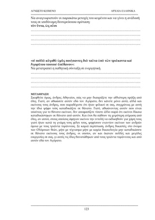 ΑΓΝΩΣΤΟ ΚΕΙΜΕΝΟ ΑΡΧΑΙΑ ΕΛΛΗΝΙΚΑ 
------------------------------------------------------------------------------------------------------- 
Να αναγνωριστούν οι παρακάτω μετοχές του κειμένου και να γίνει η ανάλυσή 
τους σε ισοδύναμη δευτερεύουσα πρόταση: 
τὸν ὄντα, ὡς οὖσι 
……………………………………………………………………………… 
……………………………………………………………………………… 
……………………………………………………………………………… 
……………………………………………………………………………… 
«οἳ πολλὰ κἀγαθὰ ὑμᾶς ποιήσαντες διὰ ταῦτα ὑπὸ τῶν τριάκοντα καὶ 
Ἀγοράτου τουτουὶ ἀπέθανον»: 
Να μετατραπεί η παθητική σύνταξη σε ενεργητική. 
……………………………………………………………………………… 
……………………………………………………………………………… 
……………………………………………………………………………… 
……………………………………………………………………………… 
ΜΕΤΑΦΡΑΣΗ 
Σκεφθείτε όμως, άνδρες Αθηναίοι, πώς να μην διαπράξετε την αθλιότερη πράξη από 
όλες. Γιατί, αν αθωώσετε αυτόν εδώ τον Αγόρατο, δεν κάνετε μόνο αυτό, αλλά και 
εκείνους τους άνδρες, που παραδέχεστε ότι ήταν φιλικοί σε σας, συγχρόνως με αυτή 
την ίδια ψήφο τούς καταδικάζετε σε θάνατο. Γιατί, αθωώνοντας αυτόν που είναι 
υπαίτιος για το θάνατο εκείνων, δεν αποφασίζετε τίποτε άλλο παρά ότι εκείνοι δίκαια 
καταδικάστηκαν σε θάνατο από αυτόν. Και έτσι θα πάθουν τη χειρότερη ατίμωση από 
όλες, αν αυτοί, στους οποίους άφηναν εκείνοι την εντολή να εκδικηθούν για χάρη τους 
γιατί ήταν κατά τη γνώμη τους φίλοι τους, ψηφίσουν εναντίον εκείνων των ανδρών 
όμοια με τους τριάντα τυράννους. Σε καμιά περίπτωση, άνδρες δικαστές, στο όνομα 
των Ολύμπιων θεών, μήτε με τέχνασμα μήτε με καμία δικαιολογία μην καταδικάσετε 
σε θάνατο εκείνους τους άνδρες, οι οποίοι, αν και έκαναν πολλές και μεγάλες 
ευεργεσίες σε σας, γι αυτές τις ίδιες θανατώθηκαν από τους τριάντα τυράννους και από 
αυτόν εδώ τον Αγόρατο. 
------------------------------------------------------------------------------------------------------- 
123 
 