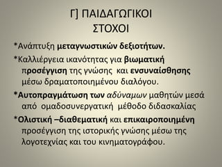 Γ] ΠΑΙΔΑΓΩΓΙΚΟΙ 
ΣΤΟΧΟΙ 
*Ανάπτυξη μεταγνωστικών δεξιοτήτων. 
*Καλλιέργεια ικανότητας για βιωματική 
προσέγγιση της γνώσης και ενσυναίσθησης 
μέσω δραματοποιημένου διαλόγου. 
*Αυτοπραγμάτωση των αδύναμων μαθητών μεσά 
από ομαδοσυνεργατική μέθοδο διδασκαλίας 
*Ολιστική –διαθεματική και επικαιροποιημένη 
προσέγγιση της ιστορικής γνώσης μέσω της 
λογοτεχνίας και του κινηματογράφου. 
 