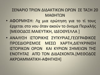 ΣΕΝΑΡΙΟ ΤΡΙΩΝ ΔΙΔΑΚΤΙΚΩΝ ΩΡΩΝ ΣΕ ΤΑΞΗ 20 
ΜΑΘΗΤΩΝ 
• ΑΦΟΡΜΗΣΗ: Λχ μια ερώτηση για το τί τους 
έρχεται στο νου όταν ακούν το όνομα Περικλής 
[ΜΕΘΟΔΟΣ:ΜΑΙΕΥΤΙΚΗ, ΙΔΕΟΘΥΕΛΛΑ ] 
• ΑΝΑΛΥΣΗ ΙΣΤΟΡΙΚΗΣ ΣΥΓΚΥΡΙΑΣ,ΓΕΩΓΡΑΦΙΚΟΣ 
ΠΡΟΣΔΙΟΡΙΣΜΟΣ ΜΕΣΩ ΧΑΡΤΗ,ΔΙΕΥΚΡΙΝΙΣΗ 
ΙΣΤΟΡΙΚΩΝ ΟΡΩΝ ΚΑΙ ΚΥΡΙΩΝ ΣΗΜΕΙΩΝ ΤΗΣ 
ΕΝΟΤΗΤΑΣ ΑΠΌ ΤΟΝ ΔΙΔΑΣΚΟΝΤΑ.[ΜΕΘΟΔΟΣ 
ΑΚΡΟΑΜΜΑΤΙΚΗ-ΑΦΗΓΗΣΗ] 
 