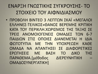 ΕΝΑΡΞΗ ΓΝΩΣΤΙΚΗΣ ΣΥΓΚΡΟΥΣΗΣ- ΤΟ 
ΣΤΟΙΧΕΙΟ ΤΟΥ ΑΙΦΝΙΔΙΑΣΜΟΥ 
• ΠΡΟΒΟΛΗ ΒΙΝΤΕΟ 3 ΛΕΠΤΩΝ ΣΚΑΪ «ΜΕΓΑΛΟΙ 
ΕΛΛΗΝΕΣ-ΤΕΛΙΚΟΣ»ΘΑΝΟΣ ΒΕΡΕΜΗΣ ΚΡΙΤΙΚΗ 
ΚΑΤΑ ΤΟΥ ΠΕΡΙΚΛΗ.ΧΩΡΙΣΜΟΣ ΤΗΣ ΤΑΞΗΣ ΣΕ 
ΤΡΕΙΣ ΑΝΟΜΟΙΟΓΕΝΕΙΣ ΟΜΑΔΕΣ ΤΩΝ 6-7 
ΠΑΙΔΙΩΝ ΣΤΙΣ ΟΠΟΙΕΣ ΔΙΑΝΕΜΕΤΑΙ Η ΙΔΙΑ 
ΦΩΤΟΤΥΠΙΑ ΜΕ ΤΗΝ ΥΠΟΧΡΕΩΣΗ ΚΑΘΕ 
ΟΜΑΔΑ ΝΑ ΑΠΑΝΤΗΣΕΙ ΣΕ ΔΙΑΦΟΡΕΤΙΚΕΣ 
ΕΡΩΤΗΣΕΙΣ ΜΕ ΒΑΣΗ ΤΟ ΔΙΚΟ ΤΗΣ 
ΠΑΡΑΘΕΜΑ.[μέθοδος ΔΙΕΡΕΥΝΗΤΙΚΗ – 
ΟΜΑΔΟΣΥΝΕΡΓΑΤΙΚΗ] 
 