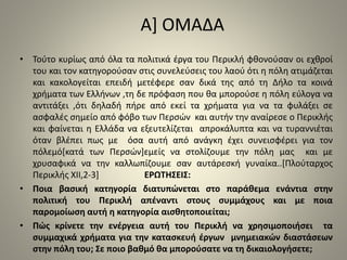 Α] ΟΜΑΔΑ 
• Τούτο κυρίως από όλα τα πολιτικά έργα του Περικλή φθονούσαν οι εχθροί 
του και τον κατηγορούσαν στις συνελεύσεις του λαού ότι η πόλη ατιμάζεται 
και κακολογείται επειδή μετέφερε σαν δικά της από τη Δήλο τα κοινά 
χρήματα των Ελλήνων ,τη δε πρόφαση που θα μπορούσε η πόλη εύλογα να 
αντιτάξει ,ότι δηλαδή πήρε από εκεί τα χρήματα για να τα φυλάξει σε 
ασφαλές σημείο από φόβο των Περσών και αυτήν την αναίρεσε ο Περικλής 
και φαίνεται η Ελλάδα να εξευτελίζεται απροκάλυπτα και να τυραννιέται 
όταν βλέπει πως με όσα αυτή από ανάγκη έχει συνεισφέρει για τον 
πόλεμό[κατά των Περσών]εμείς να στολίζουμε την πόλη μας και με 
χρυσαφικά να την καλλωπίζουμε σαν αυτάρεσκή γυναίκα..[Πλούταρχος 
Περικλής ΧΙΙ,2-3] ΕΡΩΤΗΣΕΙΣ: 
• Ποια βασική κατηγορία διατυπώνεται στο παράθεμα ενάντια στην 
πολιτική του Περικλή απέναντι στους συμμάχους και με ποια 
παρομοίωση αυτή η κατηγορία αισθητοποιείται; 
• Πώς κρίνετε την ενέργεια αυτή του Περικλή να χρησιμοποιήσει τα 
συμμαχικά χρήματα για την κατασκευή έργων μνημειακών διαστάσεων 
στην πόλη του; Σε ποιο βαθμό θα μπορούσατε να τη δικαιολογήσετε; 
 