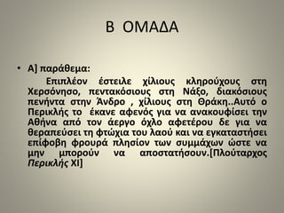Β ΟΜΑΔΑ 
• Α] παράθεμα: 
Επιπλέον έστειλε χίλιους κληρούχους στη 
Χερσόνησο, πεντακόσιους στη Νάξο, διακόσιους 
πενήντα στην Άνδρο , χίλιους στη Θράκη..Αυτό ο 
Περικλής το έκανε αφενός για να ανακουφίσει την 
Αθήνα από τον άεργο όχλο αφετέρου δε για να 
θεραπεύσει τη φτώχια του λαού και να εγκαταστήσει 
επίφοβη φρουρά πλησίον των συμμάχων ώστε να 
μην μπορούν να αποστατήσουν.[Πλούταρχος 
Περικλής ΧΙ] 
 