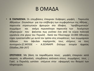 Β ΟΜΑΔΑ 
• Β ΠΑΡΑΘΕΜΑ: Οι επεμβάσεις έπαιρναν διάφορες μορφές : Παρουσία 
Αθηναίων Επισκόπων για την επίβλεψη των συμφερόντων της Αθήνας , 
παρουσία στρατιωτικών φρουρών στο έδαφος ‘προβληματικών’ 
συμμάχων και ακόμη περισσότερο παρουσία των λεγόμενων 
κληρουχιών που φαίνεται πως γινόταν ένα από τα κύρια πολιτικά 
εργαλεία στα χέρια του Περικλή . Κατά τον Πλούταρχο 10.000 Αθηναίοι 
είχαν εγκατασταθεί με αυτό τον τρόπο στις επικράτειες των συμμαχικών 
πόλεων που όφειλαν παρέχοντάς τους κλήρους να τους 
συντηρούν.[C.MOSSE – A.SCHNAPP. Επίτομη Ιστορία Αρχαίας 
Ελλάδας.266-267] 
ΕΡΩΤΗΣΕΙΣ: Με βάση τα παραθέματα ποιες μορφές έπαιρναν κατά 
καιρούς οι αθηναϊκές επεμβάσεις απέναντι στους συμμάχους τους ; 
Γιατί ο Περικλής ωστόσο επέμεινε στην εφαρμογή του θεσμού των 
κληρουχιών; 
 