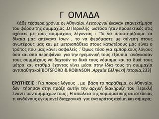 Γ ΟΜΑΔΑ 
Κάθε τέσσερα χρόνια οι Αθηναίοι Λειτουργοί έκαναν επανεκτίμηση 
του φόρου της συμμαχίας .Ο Περικλής ωστόσο ήταν προσεκτικός στις 
σχέσεις με τους συμμάχους λέγοντας : ’Το να υποστηρίζουμε τα 
δίκαια μας απέναντι ίσων , το να φερόμαστε με σύνεση στους 
ανωτέρους μας και με μετριοπάθεια στους κατωτέρους μας είναι ο 
τρόπος που μας κάνει ασφαλείς .’ Όμως τόσο για εμπορικούς λόγους 
όσο και από περηφάνια για την ηγεμονική τους εξουσία ανάγκασαν 
τους συμμάχους να δεχτούν το δικό τους νόμισμα και τα δικά τους 
μέτρα και σταθμά έχοντας γίνει μέσα στην ίδια τους τη συμμαχία 
αντιπαθητικοί[BOTSFORD & ROBINSON .Αρχαία Ελληνική Ιστορία,233] 
ΕΡΩΤΗΣΕΙΣ : Για ποιους λόγους , με βάση το παράθεμα, οι Αθηναίοι 
δεν τήρησαν στην πράξη αυτήν την αρχική διακήρυξη του Περικλή 
έναντι των συμμάχων τους ; Η απώλεια της νομισματικής αυτοτέλειας 
τι κινδύνους εγκυμονεί διαχρονικά για ένα κράτος ακόμη και σήμερα; 
 