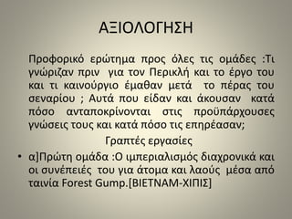 ΑΞΙΟΛΟΓΗΣΗ 
Προφορικό ερώτημα προς όλες τις ομάδες :Τι 
γνώριζαν πριν για τον Περικλή και το έργο του 
και τι καινούργιο έμαθαν μετά το πέρας του 
σεναρίου ; Αυτά που είδαν και άκουσαν κατά 
πόσο ανταποκρίνονται στις προϋπάρχουσες 
γνώσεις τους και κατά πόσο τις επηρέασαν; 
Γραπτές εργασίες 
• α]Πρώτη ομάδα :Ο ιμπεριαλισμός διαχρονικά και 
οι συνέπειές του για άτομα και λαούς μέσα από 
ταινία Forest Gump.[ΒΙΕΤΝΑΜ-ΧΙΠΙΣ] 
 