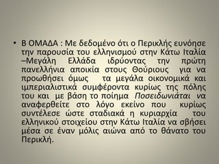 • B ΟΜΑΔΑ : Με δεδομένο ότι ο Περικλής ευνόησε 
την παρουσία του ελληνισμού στην Κάτω Ιταλία 
–Μεγάλη Ελλάδα ιδρύοντας την πρώτη 
πανελλήνια αποικία στους Θούριους για να 
προωθήσει όμως τα μεγάλα οικονομικά και 
ιμπεριαλιστικά συμφέροντα κυρίως της πόλης 
του και με βάση το ποίημα Ποσειδωνιάται να 
αναφερθείτε στο λόγο εκείνο που κυρίως 
συντέλεσε ώστε σταδιακά η κυριαρχία του 
ελληνικού στοιχείου στην Κάτω Ιταλία να σβήσει 
μέσα σε έναν μόλις αιώνα από το θάνατο του 
Περικλή. 
 