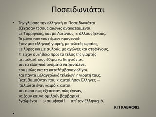 Ποσειδωνιάται 
• Την γλώσσα την ελληνική οι Ποσειδωνιάται 
εξέχασαν τόσους αιώνας ανακατευμένοι 
με Τυρρηνούς, και με Λατίνους, κι άλλους ξένους. 
Το μόνο που τους έμενε προγονικό 
ήταν μια ελληνική γιορτή, με τελετές ωραίες, 
με λύρες και με αυλούς, με αγώνας και στεφάνους. 
Κ’ είχαν συνήθειο προς το τέλος της γιορτής 
τα παλαιά τους έθιμα να διηγούνται, 
και τα ελληνικά ονόματα να ξαναλένε, 
που μόλις πια τα καταλάμβαναν ολίγοι. 
Και πάντα μελαγχολικά τελείων’ η γιορτή τους. 
Γιατί θυμούνταν που κι αυτοί ήσαν Έλληνες — 
Ιταλιώται έναν καιρό κι αυτοί· 
και τώρα πώς εξέπεσαν, πώς έγιναν, 
να ζουν και να ομιλούν βαρβαρικά 
βγαλμένοι — ω συμφορά! — απ’ τον Ελληνισμό. 
Κ.Π ΚΑΒΑΦΗΣ 
• 
 