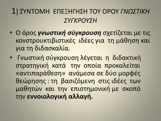 1] ΣΎΝΤΟΜΗ ΕΠΕΞΗΓΗΣΗ ΤΟΥ ΟΡΟΥ ΓΝΩΣΤΙΚΗ 
ΣΥΓΚΡΟΥΣΗ 
• Ο όρος γνωστική σύγκρουση σχετίζεται με τις 
κονστρουκτιβιστικές ιδέες για τη μάθηση και 
για τη διδασκαλία. 
• Γνωστική σύγκρουση λέγεται η διδακτική 
στρατηγική κατά την οποία προκαλείται 
«αντιπαράθεση» ανάμεσα σε δύο μορφές 
θεώρησης : τη βασιζόμενη στις ιδέες των 
μαθητών και την επιστημονική με σκοπό 
την εννοιολογική αλλαγή. 
 