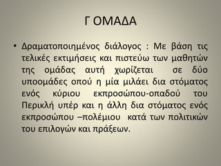 Γ ΟΜΑΔΑ 
• Δραματοποιημένος διάλογος : Με βάση τις 
τελικές εκτιμήσεις και πιστεύω των μαθητών 
της ομάδας αυτή χωρίζεται σε δύο 
υποομάδες οπού η μία μιλάει δια στόματος 
ενός κύριου εκπροσώπου-οπαδού του 
Περικλή υπέρ και η άλλη δια στόματος ενός 
εκπροσώπου –πολέμιου κατά των πολιτικών 
του επιλογών και πράξεων. 
