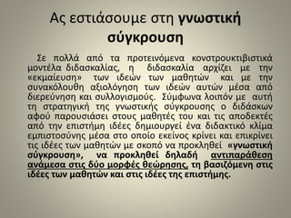 Ας εστιάσουμε στη γνωστική 
σύγκρουση 
Σε πολλά από τα προτεινόμενα κονστρουκτιβιστικά 
μοντέλα διδασκαλίας, η διδασκαλία αρχίζει με την 
«εκμαίευση» των ιδεών των μαθητών και με την 
συνακόλουθη αξιολόγηση των ιδεών αυτών μέσα από 
διερεύνηση και συλλογισμούς. Σύμφωνα λοιπόν με αυτή 
τη στρατηγική της γνωστικής σύγκρουσης ο διδάσκων 
αφού παρουσιάσει στους μαθητές του και τις αποδεκτές 
από την επιστήμη ιδέες δημιουργεί ένα διδακτικό κλίμα 
εμπιστοσύνης μέσα στο οποίο εκείνος κρίνει και επικρίνει 
τις ιδέες των μαθητών με σκοπό να προκληθεί «γνωστική 
σύγκρουση», να προκληθεί δηλαδή αντιπαράθεση 
ανάμεσα στις δύο μορφές θεώρησης, τη βασιζόμενη στις 
ιδέες των μαθητών και στις ιδέες της επιστήμης. 
 