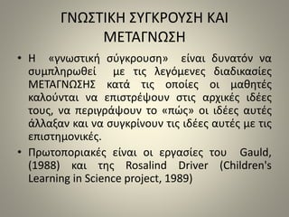 ΓΝΩΣΤΙΚΗ ΣΥΓΚΡΟΥΣΗ ΚΑΙ 
ΜΕΤΑΓΝΩΣΗ 
• Η «γνωστική σύγκρουση» είναι δυνατόν να 
συμπληρωθεί με τις λεγόμενες διαδικασίες 
ΜΕΤΑΓΝΩΣΗΣ κατά τις οποίες οι μαθητές 
καλούνται να επιστρέψουν στις αρχικές ιδέες 
τους, να περιγράψουν το «πώς» οι ιδέες αυτές 
άλλαξαν και να συγκρίνουν τις ιδέες αυτές με τις 
επιστημονικές. 
• Πρωτοποριακές είναι οι εργασίες του Gauld, 
(1988) και της Rosalind Driver (Children's 
Learning in Science project, 1989) 
 