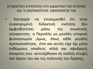 Η ΓΝΩΣΤΙΚΗ ΣΥΓΚΡΟΥΣΗ ΣΤΗ ΔΙΔΑΚΤΙΚΗ ΤΗΣ ΙΣΤΟΡΙΑΣ 
ΚΑΙ Η ΣΚΟΠΙΜΟΤΗΤΑ ΕΦΑΡΜΟΓΗΣ ΤΗΣ 
• Καταρχήν να επισημανθεί ότι στην 
συγκεκριμένη διδακτική ενότητα δεν 
αμφισβητείται μέσω της γνωστικής 
σύγκρουσης ο Περικλής ως μεγάλη ιστορική 
φυσιογνωμία ,όμως, όπως κάθε μεγάλη 
προσωπικότητα, έτσι και αυτός είχε όχι μόνο 
ένθερμους οπαδούς αλλά και σφοδρούς 
επικριτές που αντιτάχθηκαν σε πολλές πτυχές 
του έργου του και της πολιτικής του δράσης. 
 