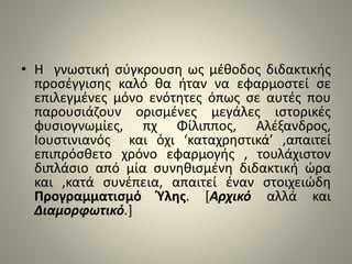 • Η γνωστική σύγκρουση ως μέθοδος διδακτικής 
προσέγγισης καλό θα ήταν να εφαρμοστεί σε 
επιλεγμένες μόνο ενότητες όπως σε αυτές που 
παρουσιάζουν ορισμένες μεγάλες ιστορικές 
φυσιογνωμίες, πχ Φίλιππος, Αλέξανδρος, 
Ιουστινιανός και όχι ‘καταχρηστικά’ ,απαιτεί 
επιπρόσθετο χρόνο εφαρμογής , τουλάχιστον 
διπλάσιο από μία συνηθισμένη διδακτική ώρα 
και ,κατά συνέπεια, απαιτεί έναν στοιχειώδη 
Προγραμματισμό Ύλης. [Αρχικό αλλά και 
Διαμορφωτικό.] 
 