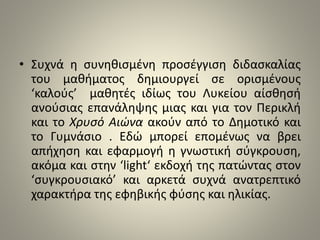 • Συχνά η συνηθισμένη προσέγγιση διδασκαλίας 
του μαθήματος δημιουργεί σε ορισμένους 
‘καλούς’ μαθητές ιδίως του Λυκείου αίσθησή 
ανούσιας επανάληψης μιας και για τον Περικλή 
και το Χρυσό Αιώνα ακούν από το Δημοτικό και 
το Γυμνάσιο . Εδώ μπορεί επομένως να βρει 
απήχηση και εφαρμογή η γνωστική σύγκρουση, 
ακόμα και στην ‘light‘ εκδοχή της πατώντας στον 
‘συγκρουσιακό’ και αρκετά συχνά ανατρεπτικό 
χαρακτήρα της εφηβικής φύσης και ηλικίας. 
 