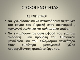 ΣΤΟΧΟΙ ΕΝΟΤΗΤΑΣ 
Α] ΓΝΩΣΤΙΚΟΙ 
• Να γνωρίσουν και να κατανοήσουν τις πτυχές 
του έργου του Περικλή στον οικονομικό , 
κοινωνικό ,πολιτικό και πολιτισμικό τομέα. 
• Να εκτιμήσουν τη συνεισφορά του για την 
ανάδειξη και προβολή του Αθηναϊκού 
μεγαλείου και του ελληνισμού γενικότερα 
στον ευρύτερο μεσογειακό χώρο 
προσεγγίζοντας κριτικά το έργο του. 
 