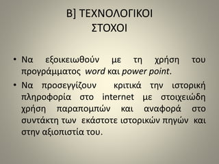 Β] ΤΕΧΝΟΛΟΓΙΚΟΙ 
ΣΤΟΧΟΙ 
• Να εξοικειωθούν με τη χρήση του 
προγράμματος word και power point. 
• Nα προσεγγίζουν κριτικά την ιστορική 
πληροφορία στο internet με στοιχειώδη 
χρήση παραπομπών και αναφορά στο 
συντάκτη των εκάστοτε ιστορικών πηγών και 
στην αξιοπιστία του. 
 