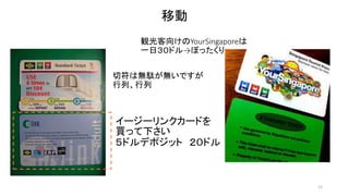 13 
移動 
観光客向けのYourSingaporeは 
一日３０ドル→ぼったくり 
切符は無駄が無いですが 
行列、行列 
イージーリンクカードを 
買って下さい 
５ドルデポジット２０ドル 
 