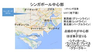 4 
シンガポール中心部 
約５km 
点線の中が中心部 
⇩ 
ほぼ事が足りる 
ブギス 
ティオン・バル 
MRT（地下鉄） 
東西線（グリーンライン） 
南北線（レッドライン） 
東北線（パープルライン） 
オーチャード 
チャイナタウンマリナベイ 
ハーバーフロント 
→チャンギ空港 
・シティホール、 
・ラッフルズ・プレイス 
・タンジョウンパーガ 
・クラークキー 
トレーダーズ 
ホテル 
 