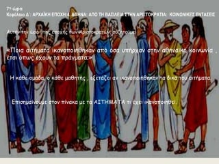 7η ώρα 
Κεφάλαιο Δ΄: ΑΡΧΑΪΚΗ ΕΠΟΧΗ:4. ΑΘΗΝΑ: ΑΠΟ ΤΗ ΒΑΣΙΛΕΙΑ ΣΤΗΝ ΑΡΙΣΤΟΚΡΑΤΙΑ: ΚΟΙΝΩΝΙΚΕΣ ΕΝΤΑΣΕΙΣ 
Αυτήν την ώρα , της εποχής των Αριστοκρατών, συζητούμε: 
«Ποια αιτήματα ικανοποιήθηκαν από όσα υπήρχαν στην αθηναϊκή κοινωνία , 
έτσι όπως έχουν τα πράγματα;» 
Η κάθε ομάδα, ο κάθε μαθητής , εξετάζει αν ικανοποιήθηκαν τα δικά του αιτήματα. 
Επισημαίνουμε στον πίνακα με τα ΑΙΤΗΜΑΤΑ τι έχει ικανοποιηθεί. 
 