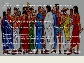 7η ώρα 
Κεφάλαιο Δ΄: ΑΡΧΑΪΚΗ ΕΠΟΧΗ:4. ΑΘΗΝΑ: ΑΠΟ ΤΗ ΒΑΣΙΛΕΙΑ ΣΤΗΝ ΑΡΙΣΤΟΚΡΑΤΙΑ: ΚΟΙΝΩΝΙΚΕΣ 
ΕΝΤΑΣΕΙΣ 
Πού θα οδηγήσει αυτή η έκρυθμη κατάσταση; 
 Πώς θα την χειριστούν οι αριστοκράτες και οι άλλες ομάδες; 
Παρέχονται οι νέες πληροφορίες. 
Από αυτές , διαπιστώνουν οι μαθητές ότι τελικά η Αθήνα πέρασε μια περίοδο κοινωνικής 
αναταραχής (Κύλων), όπως είχαν προβλέψει κάποιοι μαθητές, 
και οδηγήθηκε στη σύσταση γραπτής νομοθεσίας (Δράκων), όπως είχαν προτείνει άλλες 
ομάδες. 
Συμπληρώνεται πάλι, αρχικά ο πίνακας με την εποχή του Δράκοντα 
Κι έπειτα επικαιροποιείται ο πίνακας με τα αιτήματα των μαθητών-ομάδων (ΓΡΑΠΤΟΙ 
ΝΟΜΟΙ) 
 