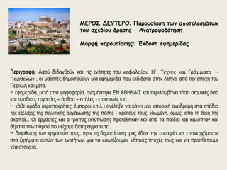 ΜΕΡΟΣ ΔΕΥΤΕΡΟ: Παρουσίαση των αποτελεσμάτων 
του σχεδίου δράσης – Ανατροφοδότηση 
Μορφή παρουσίασης: Έκδοση εφημερίδας 
Περιγραφή: Αφού διδαχθούν και τις ενότητες του κεφαλαίου Η΄: Τέχνες και Γράμματα - 
Παρθενών , οι μαθητές δημοσιεύουν μία εφημερίδα που εκδίδεται στην Αθήνα από την εποχή του 
Περικλή και μετά. 
Η εφημερίδα, μετά από ψηφοφορία, ονομάστηκε ΕΝ ΑΘΗΝΑΙΣ και περιλαμβάνει τόσο ατομικές όσο 
και ομαδικές εργασίες – άρθρα – στήλες - επιστολές κ.α. 
Η κάθε ομάδα (αριστοκράτες, έμποροι κ.τ.λ.) ανέλαβε να κάνει μία ιστορική αναδρομή στα στάδια 
της εξέλιξης της πολιτικής οργάνωσης της πόλης - κράτους τους, ιδωμένη, όμως, από τη δική της 
σκοπιά... Οι εργασίες και ο τρόπος εκτύπωσης προτάθηκαν και από τα παιδιά και κάλυπταν και 
θέματα πολιτισμού που είχαμε διαπραγματευτεί. 
Η διόρθωση των εργασιών τους, πριν τη δημοσίευση, μας έδινε την ευκαιρία να επανερχόμαστε 
στα ζητήματα αυτών των ενοτήτων, για να «φωτίζουμε» κάποιες πτυχές τους και να προσθέτουμε 
νέα στοιχεία. 
 