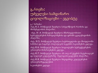 გ./ მიზანი: 
ისტ.XI.3. მოსწავლეს შეუძლია სახელმწიფოს რაობისა და 
მნიშვნელობის ანალიზი. 
ისტ. XI .4. მოსწავლეს შეუძლია მმართველობითი 
სტრუქტურების ჩამოყალიბებისა და დროში ცვალებადობის 
ანალიზი. 
ისტ. XI.5. მოსწავლეს შეუძლია საქართველოსა და მსოფლიოში 
საშინაო და საგარეო პოლიტიკის საკვანძო საკითხების კვლევა. 
ისტ.XI.6. მოსწავლეს შეუძლია სოციალური სტრუქტურების 
ურთიერთ-მიმართებების კვლევა. 
ისტ.XI.7. მოსწავლეს შეუძლია ამა თუ იმ ქვეყნის მატერიალურ 
და სულიერ კულტურაზე რელიგიის გავლენის ანალიზი. 
ისტ.XI.8. მოსწავლეს შეუძლია სხვადასხვა კულტურების 
ურთიერთზეგავლენის 
საკითხების კვლევა. 
 