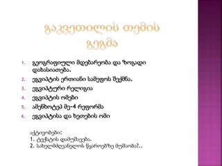 1. გეოგრაფიული მდებარეობა და ზოგადი 
დახასიათება. 
2. ეგვიპტის ერთიანი სამეფოს შექმნა. 
3. ეგვიპტური რელიგია 
4. ეგვიპტის ომები 
5. ამენხოტეპ მე-4 რეფორმა 
6. ეგვიპტისა და ხეთების ომი 
აქტივობები: 
1. ტექსტის დამუშავება. 
2. სახელმძღვანელოს წყაროებზე მუშაობა?.. 
 