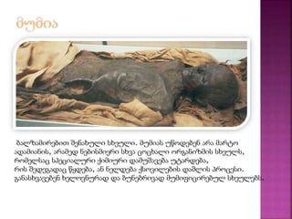 ბალზამირებით შენახული სხეული. მუმიას უწოდებენ არა მარტო 
ადამიანის, არამედ ნებისმიერი სხვა ცოცხალი ორგანიზმის სხეულს, 
რომელსაც სპეციალური ქიმიური დამუშავება უტარდება, 
რის შედეგადაც წყდება, ან ნელდება ქსოვილების დაშლის პროცესი. 
განასხვავებენ ხელოვნურად და ბუნებრივად მუმიფიცირებულ სხეულებს. 
 