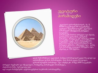 ეგვიპტის ფარაონებისათვის, ძვ. წ. 
XXVIII-საუკუნიდან XX საუკუნემდე 
აგებული ძვალშესალაგები. ეგვიპტის 
პირამიდები მსოფლიოს პირველი 
საოცრებაა. 
პირამიდებს შორის პირველი იყო მესამე 
დინასტიის ფარაონის, ჯოსერის 
პირამიდა, რომელიც ქრ. შობამდე XXVIII 
საუკუნეში ააგეს. მისი არქიტექტორი 
ფარაონის კარის ხუროთმოძღვარი და 
პირველი ვეზირი, იმხოტეპი იყო. ჯოსე 
რის პირამიდა თავიდან 147მეტრი იყო, 
ამჟამად კი 134 მეტრია. 
დღეს შემორჩენილი ეგვიპტის ასამდე პირამიდიდან ყველაზე დიდი და 
აღსანიშნავია გიზის პირამიდები. მათ შორის ყველაზე დიდია 
ფარაონ ხეოფსის პირამიდა. იგი ააშენეს ქრ. შ-მდე XXVI საუკუნეში. 
პირველი მეცნიერი და სწავლული, რომელმაც პირამიდები მოინახულა, 
ისტორიის მამა, ჰეროდოტე იყო. 
იგი თავის ჩანაწერებში აღფრთოვენებით საუბრობს პირამიდებზე.. 
 