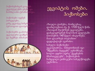 აზიელი ტომები, რომლებიც 
დაახლოებით ძვ. წ. 1720 წელს წინა 
აზიიდან შეიჭრნენ ეგვიპტეში, 
დამკვიდრდნენ ნილოსის დელტაში 
(თითქმის 140 წელი იბატონეს). 
მათ დააარსეს თავიანთი 
დედაქალაქი ავარისი. 
სახელი ჰიქსოსები 
ეგვიპტურია, მანეთონთან იგი 
"მწყემსთა მეფეებს" აღნიშნავს, 
ხოლო უფრო ადრე "ქვეყნების 
მმართველებს". ჰიქსოსების 
ნამდვილი ეთნიკური სახელწოდება 
უცნობია. 
ჰიქსოსებისგან გაიცნეს 
ეგვიპტელებმა ცხენი და 
ბორბლიანი ტრანსპორტი. 
ჰიქსოსები იყვნენ 
პირველები, 
ვინც ეგვიპტე ხანგრძლივი 
პერიოდით დაიპყრეს. 
ჰიქსოსებმა გაამარტივეს 
ეგვიპტური დამწერლობა 
და შექმნეს ანბანური. 
 