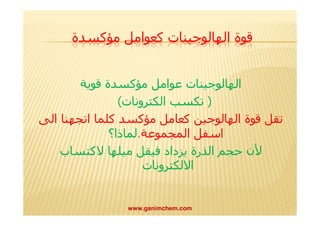 قوة الھالوجینات كعوامل مؤكسدة 
الھالوجینات عوامل مؤكسدة قوية 
( تكسب الكترونات) 
تقل قوة الھالوجین كعامل مؤكسد كلما اتجھنا الى 
اسفل المجموعة.لماذا؟ 
لأن حجم الذرة يزداد فیقل میلھا لاكتساب 
الالكترونات 
www.ganimchem.com ١١ 
 