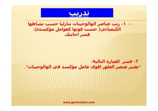 تدريب 
١- رتب عناصر الھالوجینات تنازلیا حسب نشاطھا  
الكیمیائي( حسب قوتھا كعوامل مؤكسدة). 
فسر اجابتك. 
٢- فسر العبارة التالیة: 
“يعتبر عنصر الفلور اقوى عامل مؤكسد في الھالوجینات”. 
www.ganimchem.com ١٣ 
 