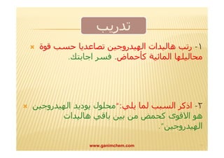 تدريب 
 ١- رتب ھالیدات الھیدروجین تصاعديا حسب قوة 
محالیلھا المائیة كأحماض. فسر اجابتك. 
 ٢- اذكر السبب لما يلي:“محلول يوديد الھیدروجین 
ھو الاقوى كحمض من بین باقي ھالیدات 
الھیدروجین”. 
www.ganimchem.com ١٧ 
 