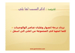تدريب : اذكر السبب لما يلي 
 تزداد درجة انصھار وغلیان عناصر الھالوجینات 
 كلما اتجھنا في المجموعة من اعلى الى اسفل 
www.ganimchem.com ٧ 
 