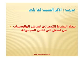 تدريب : اذكر السبب لما يلي 
 يزداد النشاط الكیمیائي لعناصر الھالوجینات 
من اسفل الى اعلى المجموعة 
www.ganimchem.com ٩ 
 