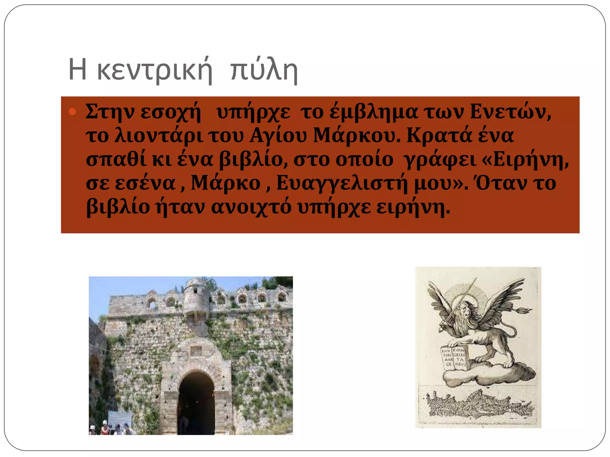 Η κεντρική πύλη 
 Στην εσοχή υπήρχε το έμβλημα των Ενετών, 
το λιοντάρι του Αγίου Μάρκου. Κρατά ένα 
σπαθί κι ένα βιβλίο, στο οποίο γράφει «Ειρήνη, 
σε εσένα , Μάρκο , Ευαγγελιστή μου». Όταν το 
βιβλίο ήταν ανοιχτό υπήρχε ειρήνη. 
 