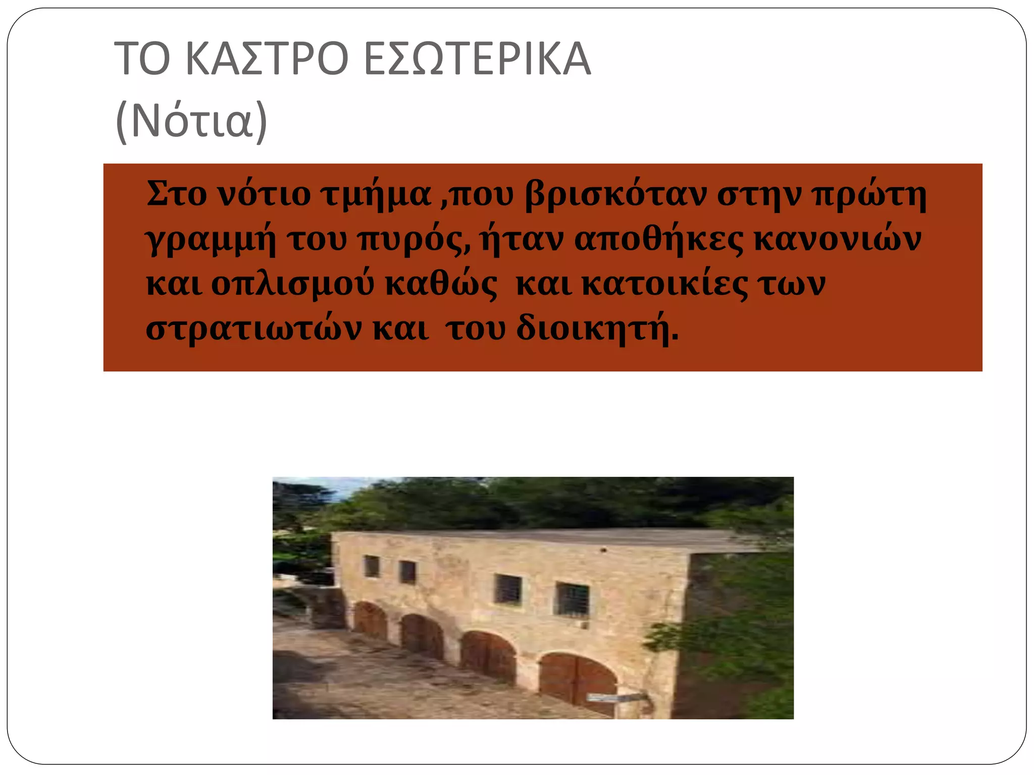 ΤΟ ΚΑΣΤΡΟ ΕΣΩΤΕΡΙΚΑ 
(Νότια) 
Στο νότιο τμήμα ,που βρισκόταν στην πρώτη 
γραμμή του πυρός, ήταν αποθήκες κανονιών 
και οπλισμού καθώς και κατοικίες των 
στρατιωτών και του διοικητή. 
 