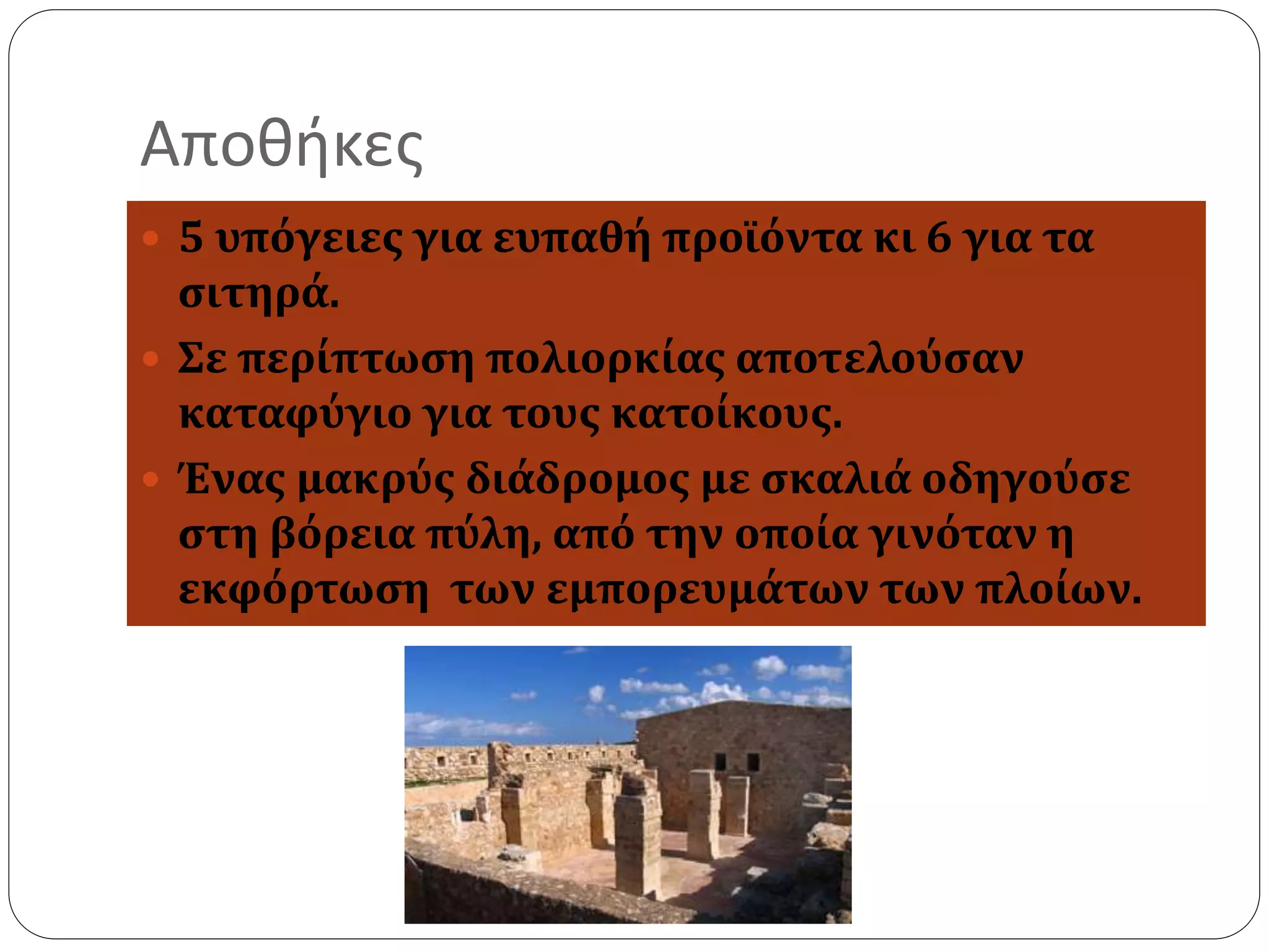 Αποθήκες 
 5 υπόγειες για ευπαθή προϊόντα κι 6 για τα 
σιτηρά. 
 Σε περίπτωση πολιορκίας αποτελούσαν 
καταφύγιο για τους κατοίκους. 
 Ένας μακρύς διάδρομος με σκαλιά οδηγούσε 
στη βόρεια πύλη, από την οποία γινόταν η 
εκφόρτωση των εμπορευμάτων των πλοίων. 
 