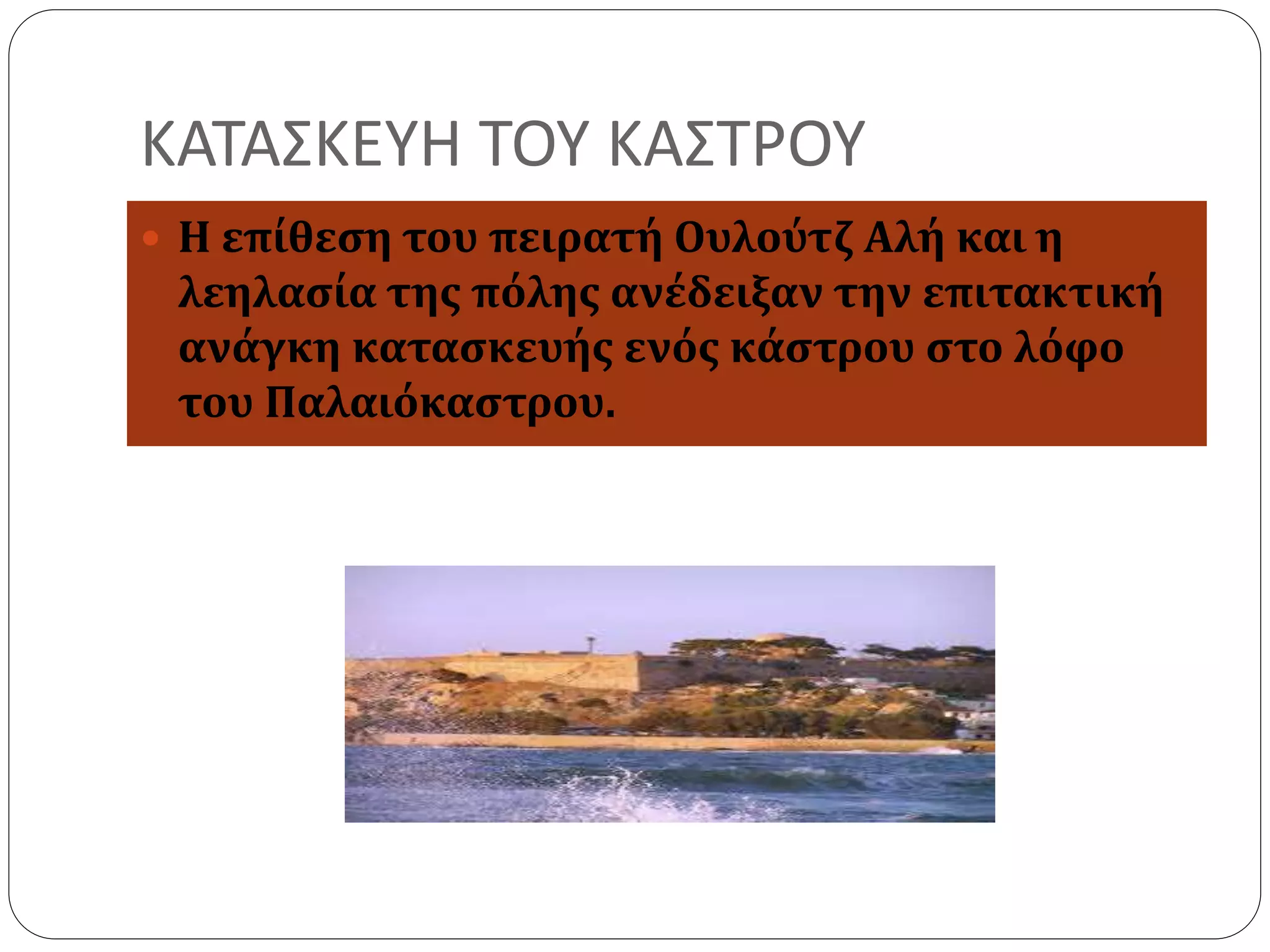 ΚΑΤΑΣΚΕΥΗ ΤΟΥ ΚΑΣΤΡΟΥ 
 Η επίθεση του πειρατή Ουλούτζ Αλή και η 
λεηλασία της πόλης ανέδειξαν την επιτακτική 
ανάγκη κατασκευής ενός κάστρου στο λόφο 
του Παλαιόκαστρου. 
 