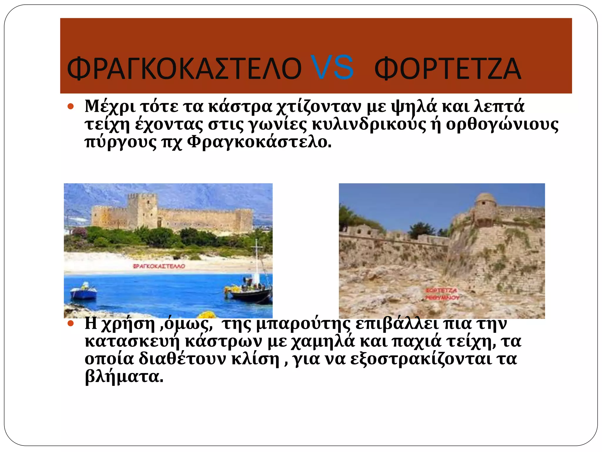 ΦΡΑΓΚΟΚΑΣΤΕΛΟ VS ΦΟΡΤΕΤΖΑ 
 Μέχρι τότε τα κάστρα χτίζονταν με ψηλά και λεπτά 
τείχη έχοντας στις γωνίες κυλινδρικούς ή ορθογώνιους 
πύργους πχ Φραγκοκάστελο. 
 Η χρήση ,όμως, της μπαρούτης επιβάλλει πια την 
κατασκευή κάστρων με χαμηλά και παχιά τείχη, τα 
οποία διαθέτουν κλίση , για να εξοστρακίζονται τα 
βλήματα. 
 