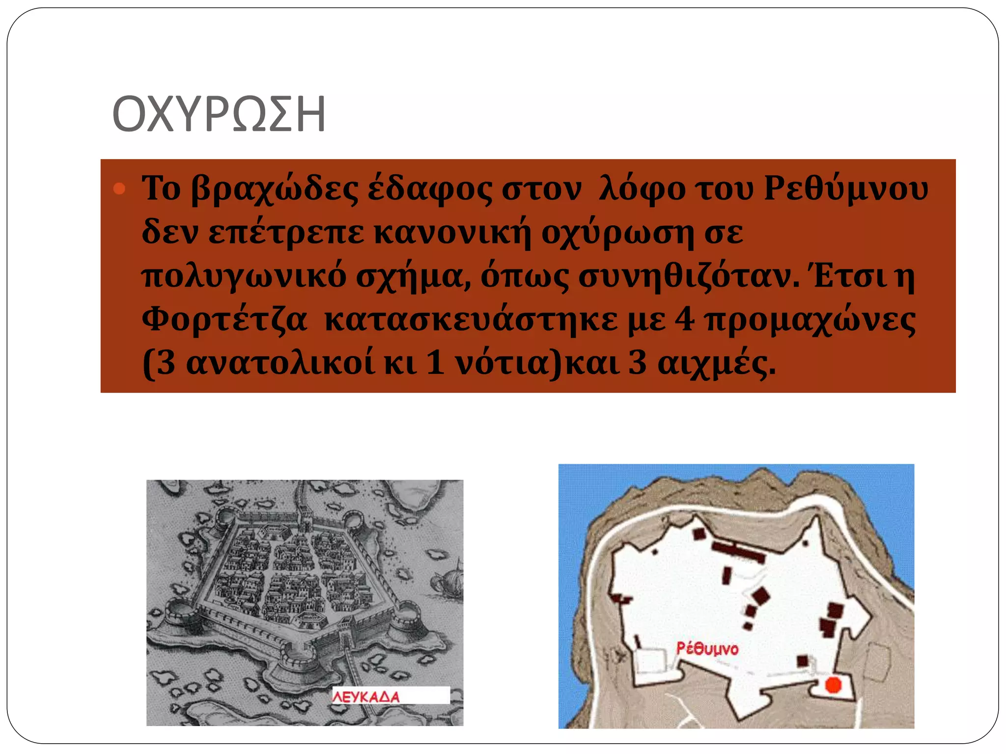 ΟΧΥΡΩΣΗ 
 Το βραχώδες έδαφος στον λόφο του Ρεθύμνου 
δεν επέτρεπε κανονική οχύρωση σε 
πολυγωνικό σχήμα, όπως συνηθιζόταν. Έτσι η 
Φορτέτζα κατασκευάστηκε με 4 προμαχώνες 
(3 ανατολικοί κι 1 νότια)και 3 αιχμές. 
 